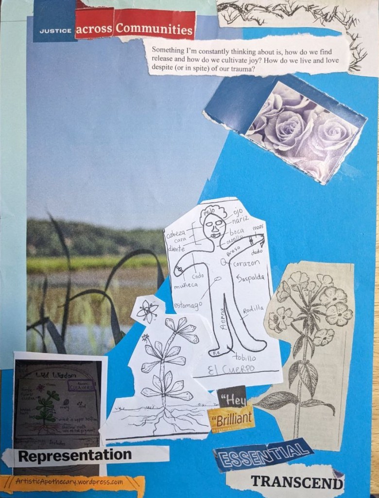 Collage with a blue background and sky, some green landscape and leaves, blue-purple roses, a diagram of the human body with parts named in Espanol, greyscale sketches of flowering plants with some lables. Words say "Justice across Communties; Something I'm constantly thinking about is, how do we find release and how do we cultivate joy? How do we live and love despite (or in spite) of our trauma?; Representation; Hey Billiant Essential Transcend,"